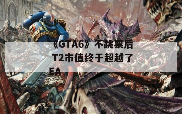 《GTA6》不跳票后 T2市值终于超越了EA
