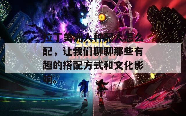 拉丁美洲人种配人怎么配，让我们聊聊那些有趣的搭配方式和文化影响。