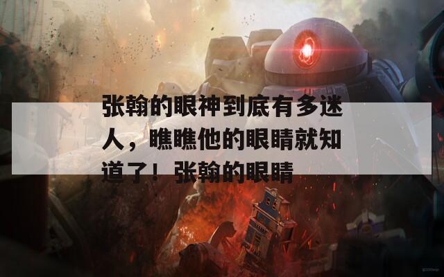 张翰的眼神到底有多迷人，瞧瞧他的眼睛就知道了！张翰的眼睛