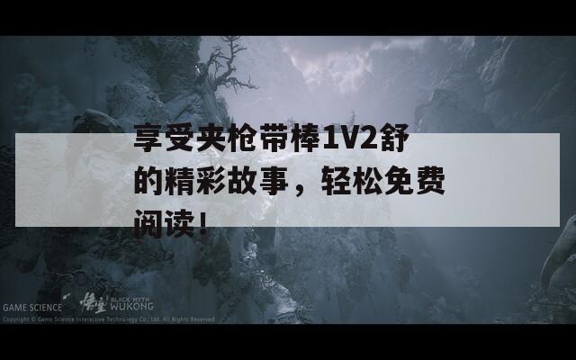 享受夹枪带棒1V2舒的精彩故事，轻松免费阅读！