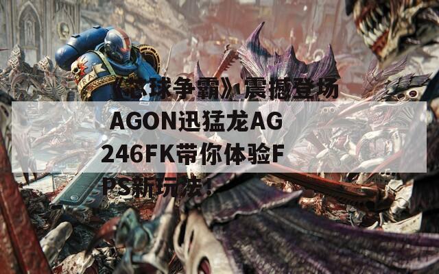 《芯球争霸》震撼登场 AGON迅猛龙AG246FK带你体验FPS新玩法！