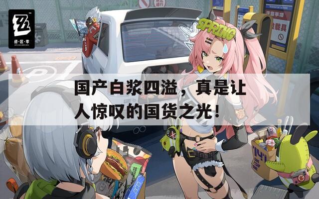 国产白浆四溢，真是让人惊叹的国货之光！