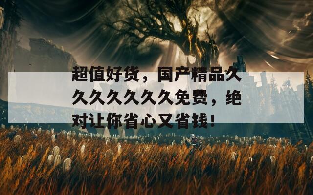 超值好货，国产精品久久久久久久久免费，绝对让你省心又省钱！