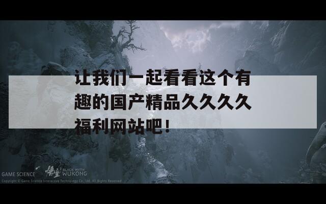让我们一起看看这个有趣的国产精品久久久久福利网站吧！
