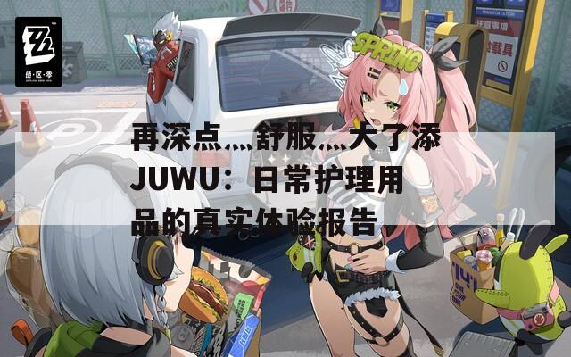 再深点灬舒服灬大了添JUWU：日常护理用品的真实体验报告
