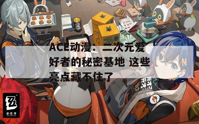 ACE动漫：二次元爱好者的秘密基地 这些亮点藏不住了