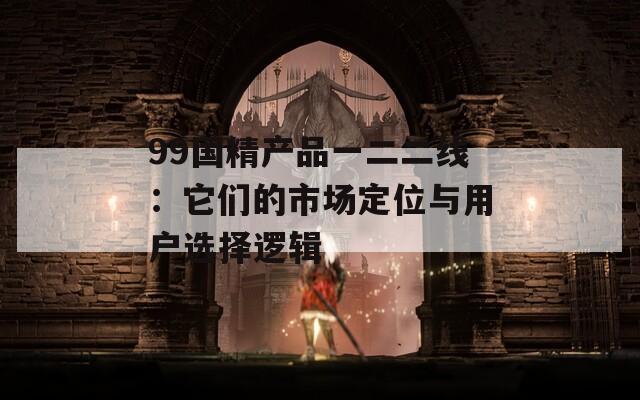 99国精产品一二二线：它们的市场定位与用户选择逻辑