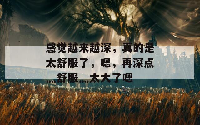 感觉越来越深，真的是太舒服了，嗯，再深点灬舒服灬太大了嗯