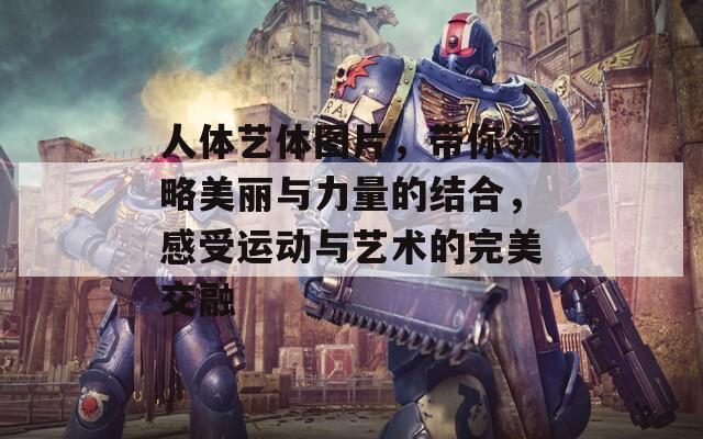 人体艺体图片，带你领略美丽与力量的结合，感受运动与艺术的完美交融