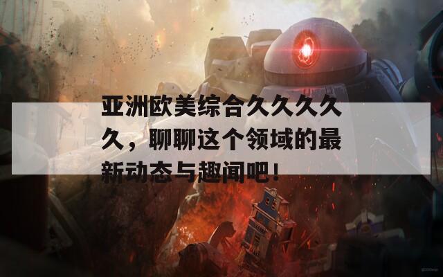亚洲欧美综合久久久久久，聊聊这个领域的最新动态与趣闻吧！