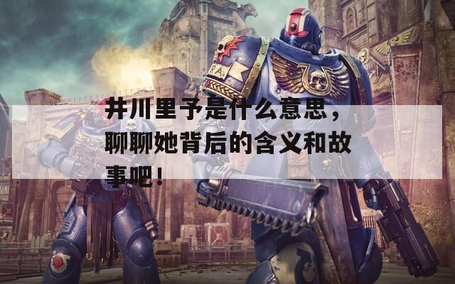 井川里予是什么意思，聊聊她背后的含义和故事吧！