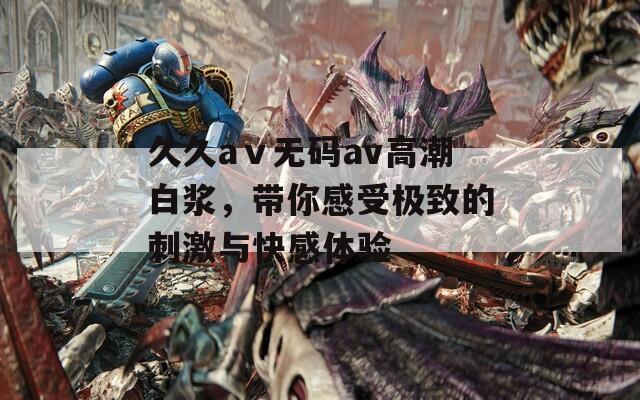 久久aⅴ无码av高潮白浆，带你感受极致的刺激与快感体验