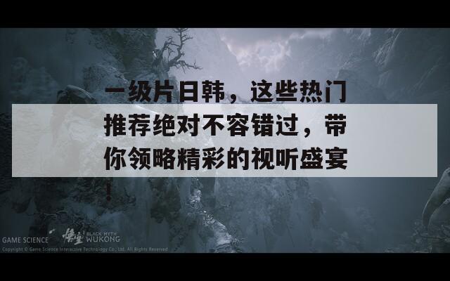 一级片日韩，这些热门推荐绝对不容错过，带你领略精彩的视听盛宴！