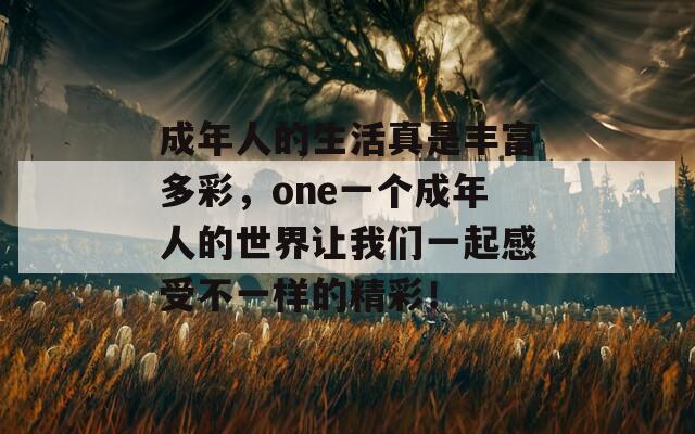 成年人的生活真是丰富多彩，one一个成年人的世界让我们一起感受不一样的精彩！