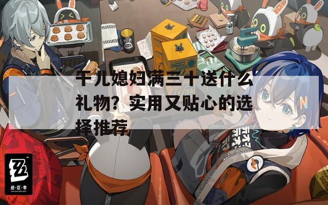 干儿媳妇满三十送什么礼物？实用又贴心的选择推荐