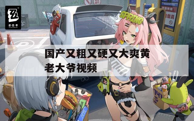 国产又粗又硬又大爽黄老大爷视频