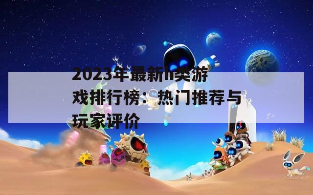 2023年最新h类游戏排行榜：热门推荐与玩家评价