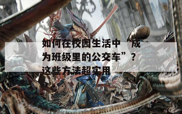如何在校园生活中“成为班级里的公交车”？这些方法超实用