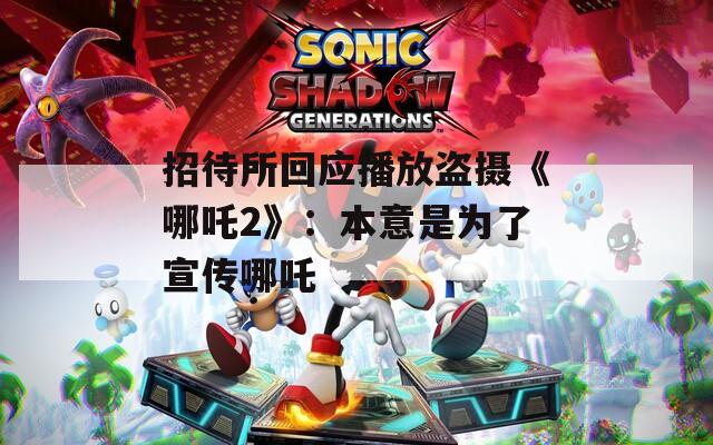 招待所回应播放盗摄《哪吒2》：本意是为了宣传哪吒