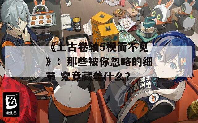 《上古卷轴5视而不见》：那些被你忽略的细节 究竟藏着什么？