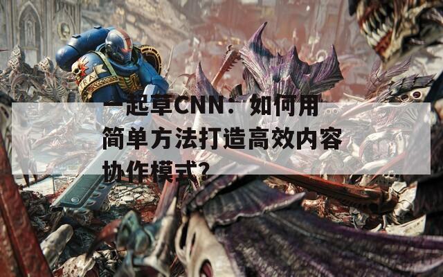 一起草CNN：如何用简单方法打造高效内容协作模式？