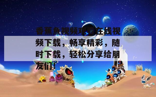 香蕉鱼视频观看在线视频下载，畅享精彩，随时下载，轻松分享给朋友们！
