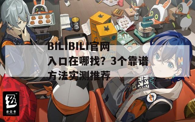 BILIBILI官网入口在哪找？3个靠谱方法实测推荐