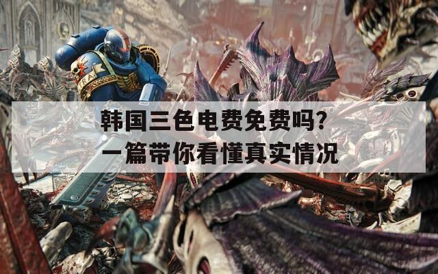 韩国三色电费免费吗？一篇带你看懂真实情况