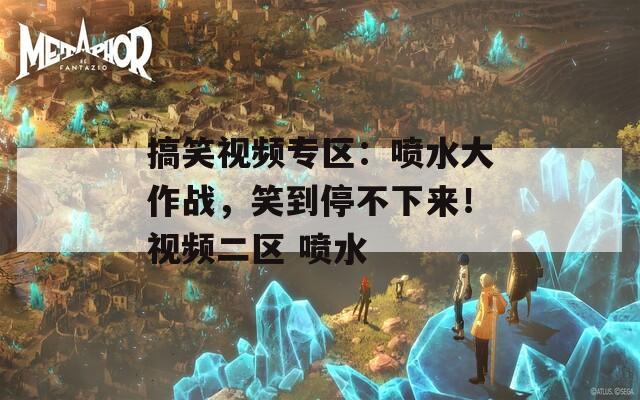 搞笑视频专区：喷水大作战，笑到停不下来！视频二区 喷水