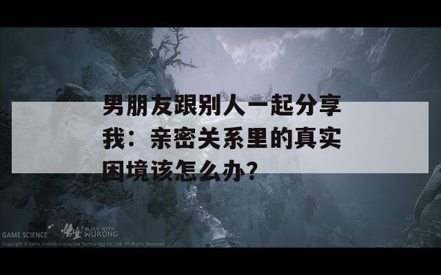 男朋友跟别人一起分享我：亲密关系里的真实困境该怎么办？