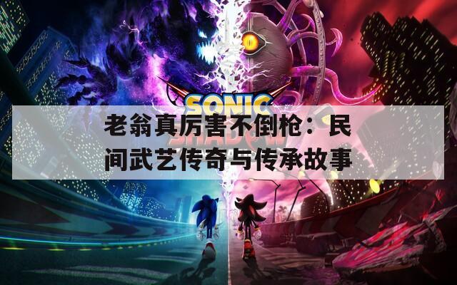 老翁真厉害不倒枪：民间武艺传奇与传承故事