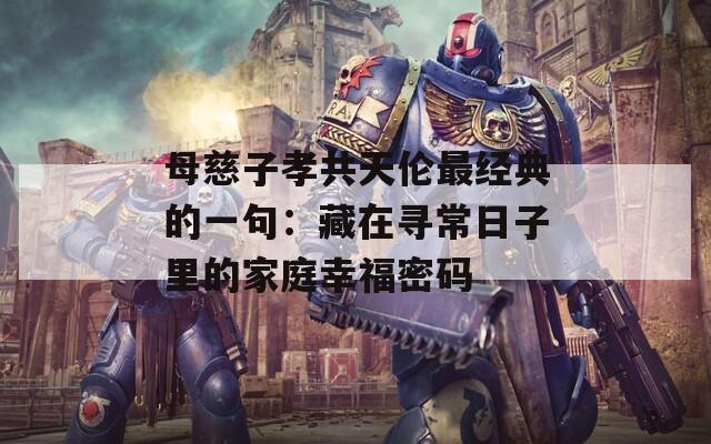 母慈子孝共天伦最经典的一句：藏在寻常日子里的家庭幸福密码