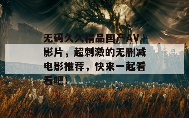 无码久久精品国产AV影片，超刺激的无删减电影推荐，快来一起看看吧！