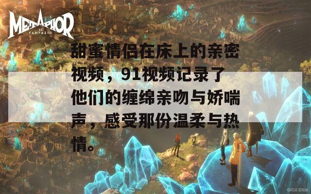 甜蜜情侣在床上的亲密视频，91视频记录了他们的缠绵亲吻与娇喘声，感受那份温柔与热情。