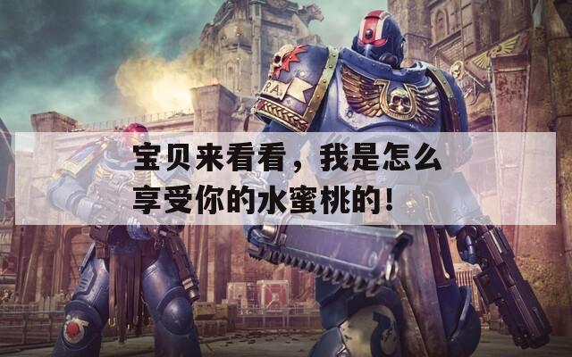 宝贝来看看，我是怎么享受你的水蜜桃的！