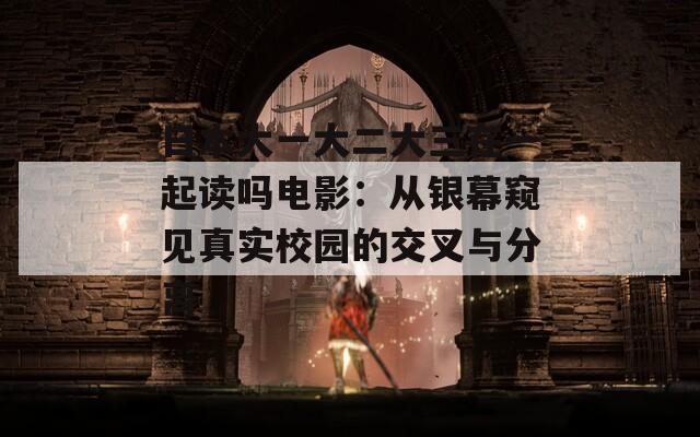 日本大一大二大三在一起读吗电影：从银幕窥见真实校园的交叉与分离
