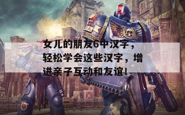 女儿的朋友6中汉字，轻松学会这些汉字，增进亲子互动和友谊！