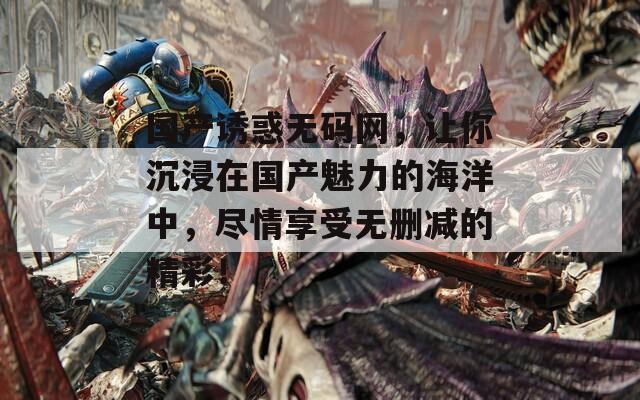 国产诱惑无码网，让你沉浸在国产魅力的海洋中，尽情享受无删减的精彩！