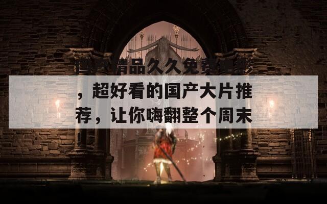 国产精品久久免费电影，超好看的国产大片推荐，让你嗨翻整个周末！