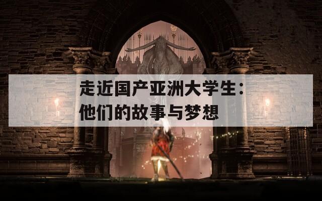 走近国产亚洲大学生：他们的故事与梦想