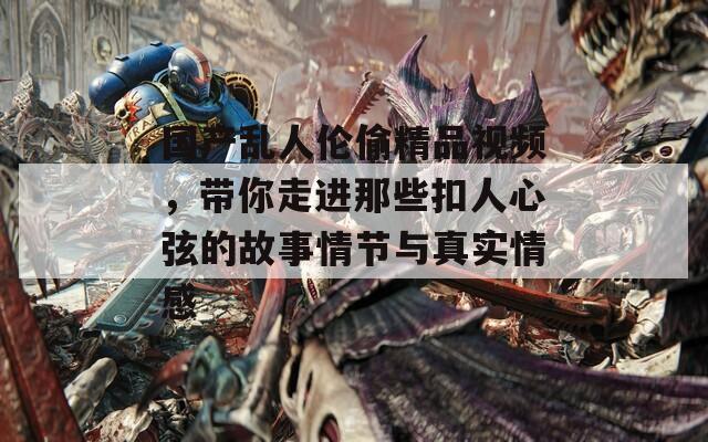国产乱人伦偷精品视频，带你走进那些扣人心弦的故事情节与真实情感