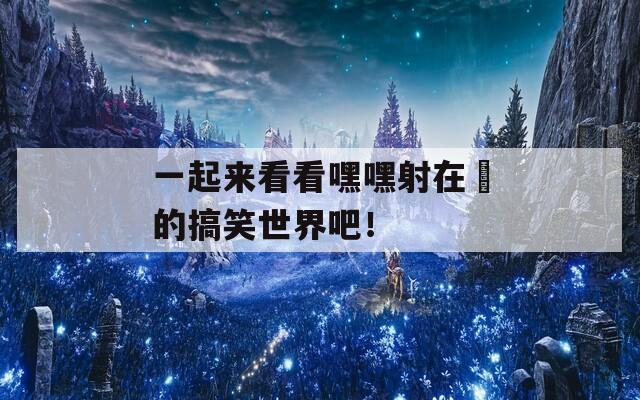 一起来看看嘿嘿射在綫的搞笑世界吧！