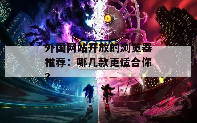 外国网站开放的浏览器推荐：哪几款更适合你？