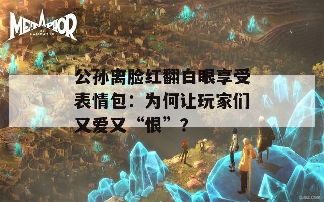 公孙离脸红翻白眼享受表情包：为何让玩家们又爱又“恨”？