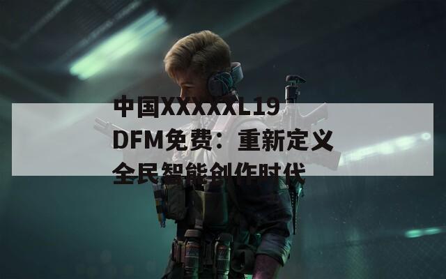 中国XXXXXL19DFM免费：重新定义全民智能创作时代