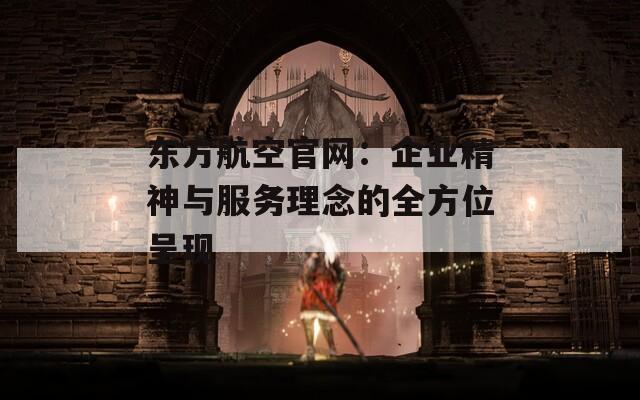 东方航空官网：企业精神与服务理念的全方位呈现