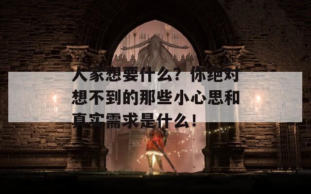 人家想要什么？你绝对想不到的那些小心思和真实需求是什么！