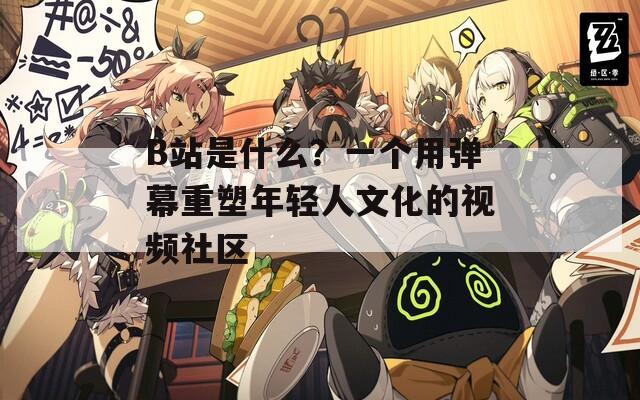 B站是什么？一个用弹幕重塑年轻人文化的视频社区