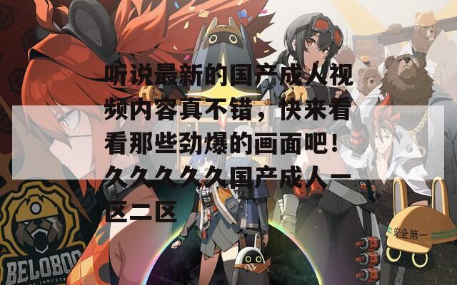 听说最新的国产成人视频内容真不错，快来看看那些劲爆的画面吧！久久久久久国产成人一区二区