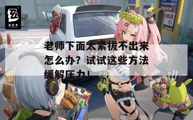老师下面太紧拔不出来怎么办？试试这些方法缓解压力！